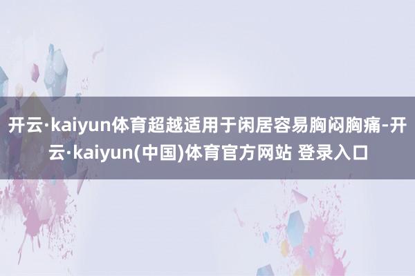 开云·kaiyun体育超越适用于闲居容易胸闷胸痛-开云·kaiyun(中国)体育官方网站 登录入口