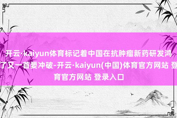 开云·kaiyun体育标记着中国在抗肿瘤新药研发鸿沟取得了又一首要冲破-开云·kaiyun(中国)体育官方网站 登录入口