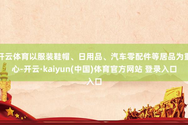 开云体育以服装鞋帽、日用品、汽车零配件等居品为重心-开云·kaiyun(中国)体育官方网站 登录入口