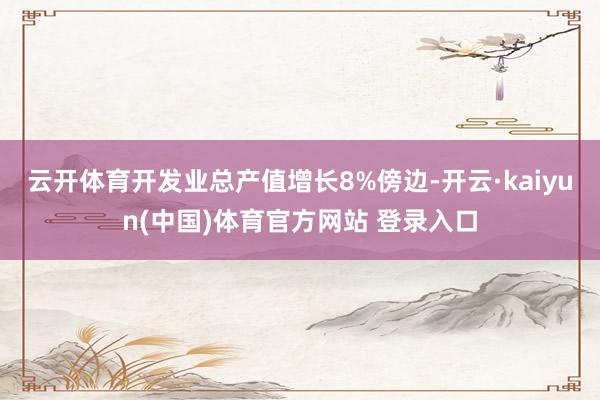 云开体育开发业总产值增长8%傍边-开云·kaiyun(中国)体育官方网站 登录入口