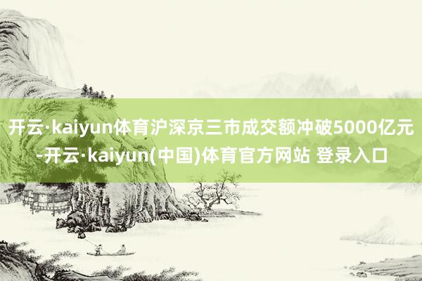 开云·kaiyun体育沪深京三市成交额冲破5000亿元-开云·kaiyun(中国)体育官方网站 登录入口