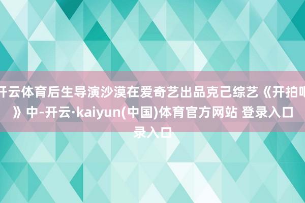 开云体育后生导演沙漠在爱奇艺出品克己综艺《开拍吧》中-开云·kaiyun(中国)体育官方网站 登录入口