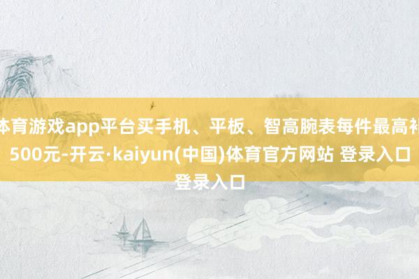 体育游戏app平台买手机、平板、智高腕表每件最高补500元-开云·kaiyun(中国)体育官方网站 登录入口