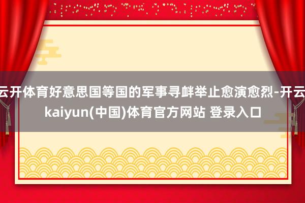 云开体育好意思国等国的军事寻衅举止愈演愈烈-开云·kaiyun(中国)体育官方网站 登录入口
