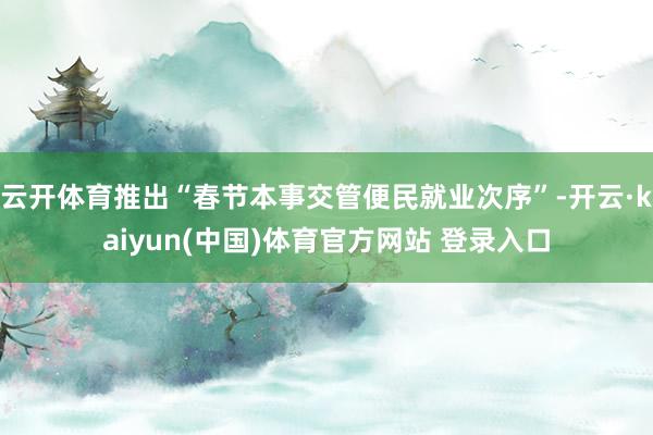 云开体育推出“春节本事交管便民就业次序”-开云·kaiyun(中国)体育官方网站 登录入口