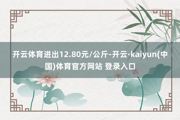开云体育进出12.80元/公斤-开云·kaiyun(中国)体育官方网站 登录入口