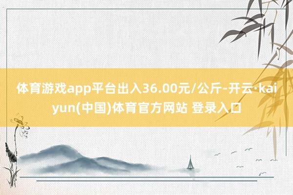 体育游戏app平台出入36.00元/公斤-开云·kaiyun(中国)体育官方网站 登录入口