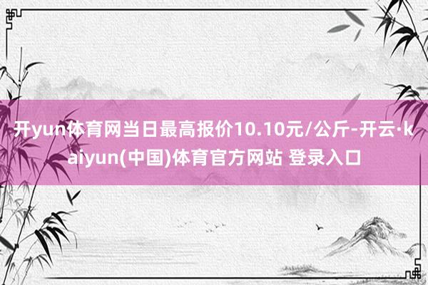 开yun体育网当日最高报价10.10元/公斤-开云·kaiyun(中国)体育官方网站 登录入口