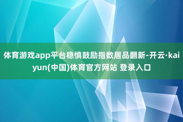 体育游戏app平台稳慎鼓励指数居品翻新-开云·kaiyun(中国)体育官方网站 登录入口