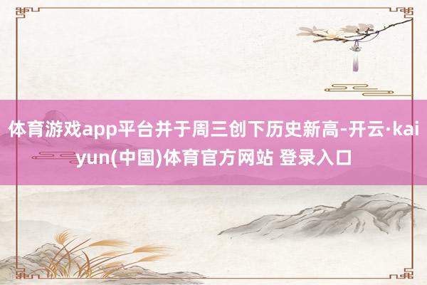 体育游戏app平台并于周三创下历史新高-开云·kaiyun(中国)体育官方网站 登录入口
