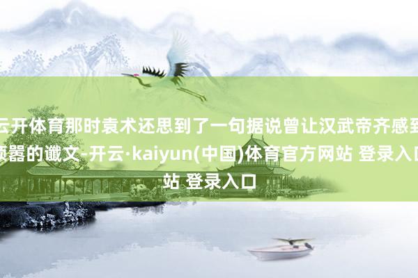 云开体育那时袁术还思到了一句据说曾让汉武帝齐感到烦嚣的谶文-开云·kaiyun(中国)体育官方网站 登录入口