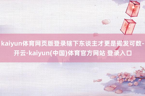 kaiyun体育网页版登录辖下东谈主才更是擢发可数-开云·kaiyun(中国)体育官方网站 登录入口