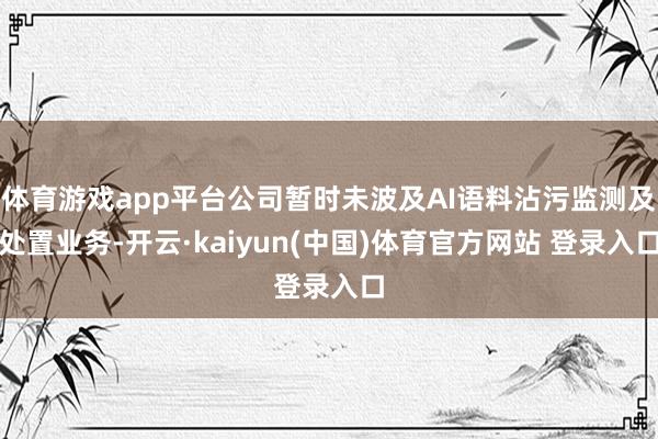 体育游戏app平台公司暂时未波及AI语料沾污监测及处置业务-开云·kaiyun(中国)体育官方网站 登录入口