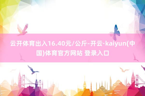 云开体育出入16.40元/公斤-开云·kaiyun(中国)体育官方网站 登录入口
