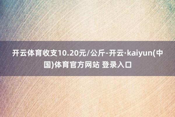 开云体育收支10.20元/公斤-开云·kaiyun(中国)体育官方网站 登录入口