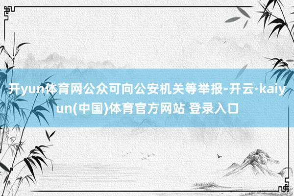 开yun体育网公众可向公安机关等举报-开云·kaiyun(中国)体育官方网站 登录入口