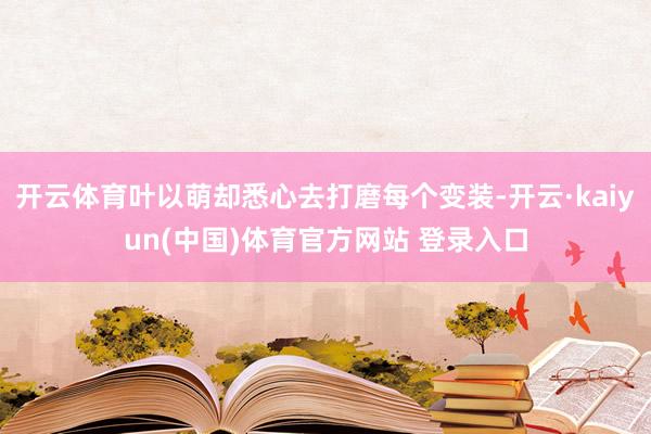 开云体育叶以萌却悉心去打磨每个变装-开云·kaiyun(中国)体育官方网站 登录入口