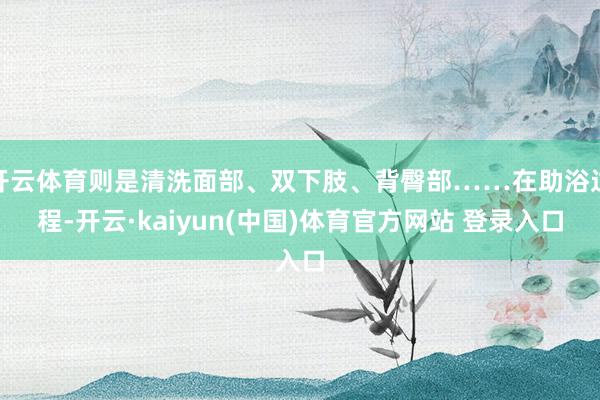 开云体育则是清洗面部、双下肢、背臀部……在助浴过程-开云·kaiyun(中国)体育官方网站 登录入口