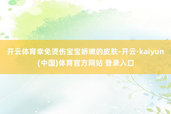 开云体育幸免烫伤宝宝娇嫩的皮肤-开云·kaiyun(中国)体育官方网站 登录入口