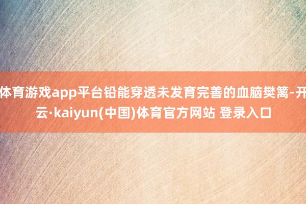 体育游戏app平台铅能穿透未发育完善的血脑樊篱-开云·kaiyun(中国)体育官方网站 登录入口