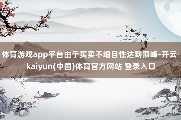 体育游戏app平台由于买卖不细目性达到顶峰-开云·kaiyun(中国)体育官方网站 登录入口