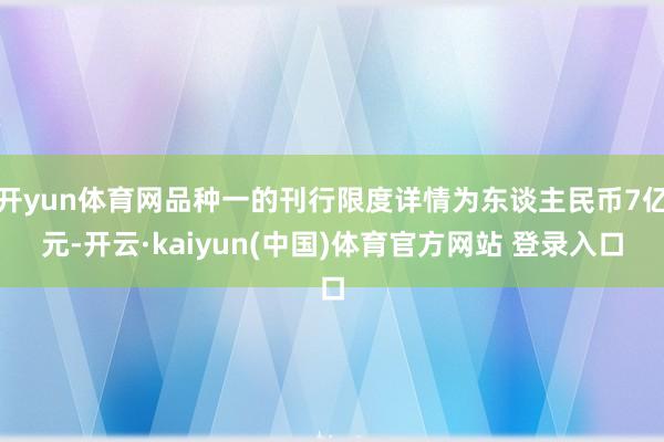 开yun体育网品种一的刊行限度详情为东谈主民币7亿元-开云·kaiyun(中国)体育官方网站 登录入口
