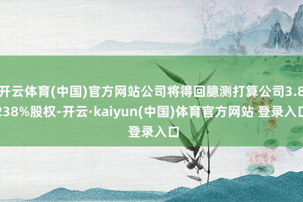 开云体育(中国)官方网站公司将得回臆测打算公司3.8238%股权-开云·kaiyun(中国)体育官方网站 登录入口