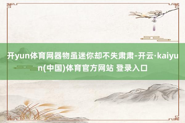 开yun体育网器物虽迷你却不失肃肃-开云·kaiyun(中国)体育官方网站 登录入口