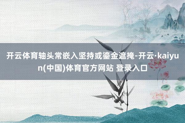 开云体育轴头常嵌入坚持或鎏金遮掩-开云·kaiyun(中国)体育官方网站 登录入口