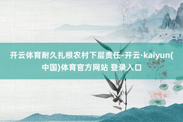 开云体育耐久扎根农村下层责任-开云·kaiyun(中国)体育官方网站 登录入口