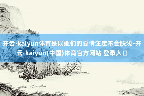 开云·kaiyun体育是以她们的爱情注定不会肤浅-开云·kaiyun(中国)体育官方网站 登录入口