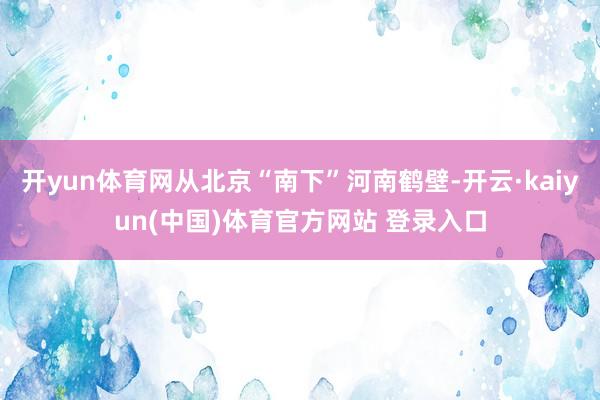 开yun体育网从北京“南下”河南鹤壁-开云·kaiyun(中国)体育官方网站 登录入口