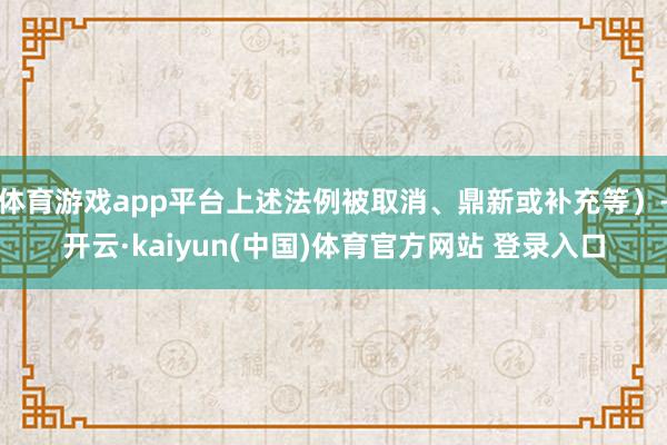 体育游戏app平台上述法例被取消、鼎新或补充等)-开云·kaiyun(中国)体育官方网站 登录入口
