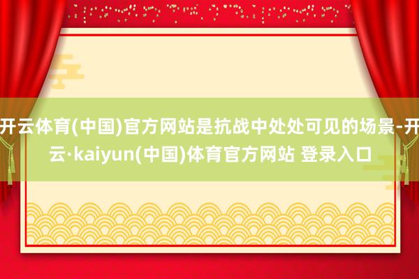 开云体育(中国)官方网站是抗战中处处可见的场景-开云·kaiyun(中国)体育官方网站 登录入口