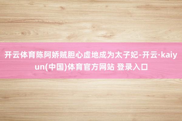 开云体育陈阿娇贼胆心虚地成为太子妃-开云·kaiyun(中国)体育官方网站 登录入口