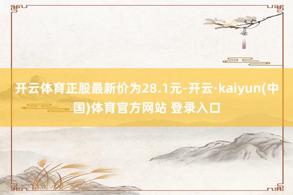 开云体育正股最新价为28.1元-开云·kaiyun(中国)体育官方网站 登录入口