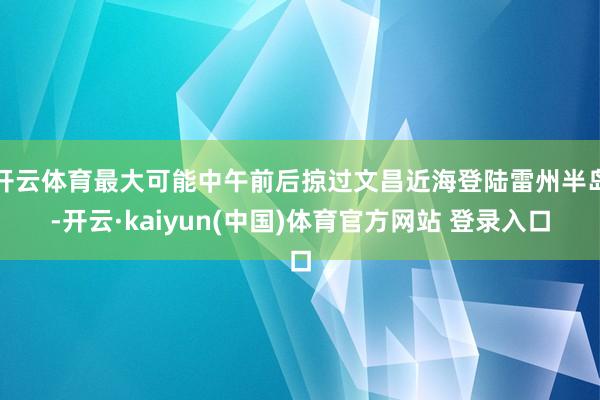 开云体育最大可能中午前后掠过文昌近海登陆雷州半岛-开云·kaiyun(中国)体育官方网站 登录入口