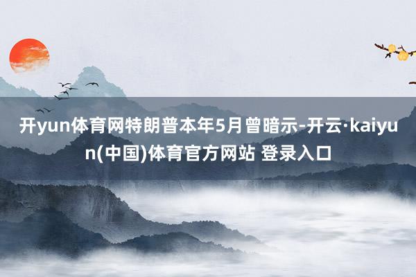 开yun体育网特朗普本年5月曾暗示-开云·kaiyun(中国)体育官方网站 登录入口