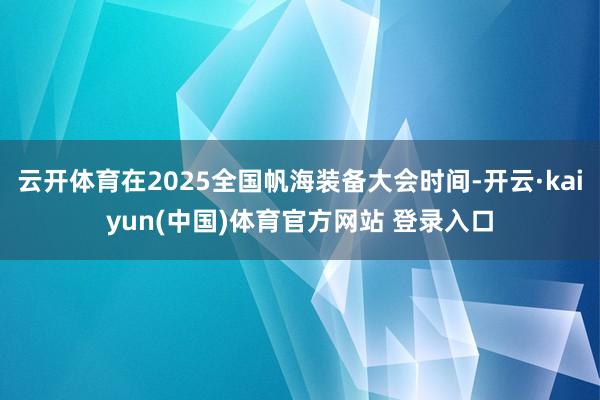 云开体育在2025全国帆海装备大会时间-开云·kaiyun(中国)体育官方网站 登录入口