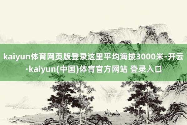 kaiyun体育网页版登录这里平均海拔3000米-开云·kaiyun(中国)体育官方网站 登录入口