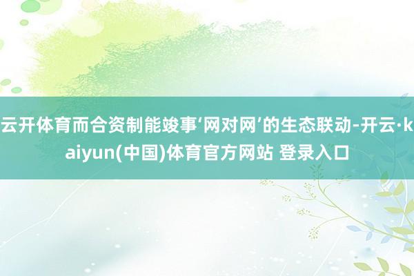 云开体育而合资制能竣事‘网对网’的生态联动-开云·kaiyun(中国)体育官方网站 登录入口